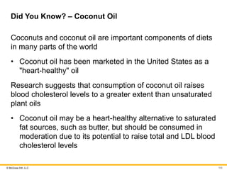© McGraw Hill, LLC
Did You Know? – Coconut Oil
Coconuts and coconut oil are important components of diets
in many parts of the world
• Coconut oil has been marketed in the United States as a
"heart-healthy" oil
Research suggests that consumption of coconut oil raises
blood cholesterol levels to a greater extent than unsaturated
plant oils
• Coconut oil may be a heart-healthy alternative to saturated
fat sources, such as butter, but should be consumed in
moderation due to its potential to raise total and LDL blood
cholesterol levels
105
 