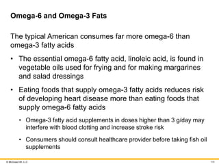 © McGraw Hill, LLC
Omega-6 and Omega-3 Fats
The typical American consumes far more omega-6 than
omega-3 fatty acids
• The essential omega-6 fatty acid, linoleic acid, is found in
vegetable oils used for frying and for making margarines
and salad dressings
• Eating foods that supply omega-3 fatty acids reduces risk
of developing heart disease more than eating foods that
supply omega-6 fatty acids
• Omega-3 fatty acid supplements in doses higher than 3 g/day may
interfere with blood clotting and increase stroke risk
• Consumers should consult healthcare provider before taking fish oil
supplements
106
 