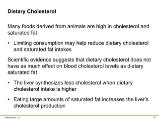 © McGraw Hill, LLC
Dietary Cholesterol
Many foods derived from animals are high in cholesterol and
saturated fat
• Limiting consumption may help reduce dietary cholesterol
and saturated fat intakes
Scientific evidence suggests that dietary cholesterol does not
have as much effect on blood cholesterol levels as dietary
saturated fat
• The liver synthesizes less cholesterol when dietary
cholesterol intake is higher
• Eating large amounts of saturated fat increases the liver’s
cholesterol production
109
 