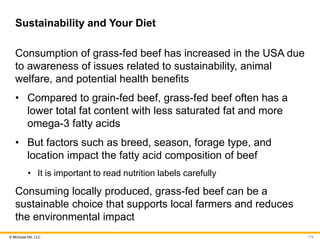 © McGraw Hill, LLC
Sustainability and Your Diet
Consumption of grass-fed beef has increased in the USA due
to awareness of issues related to sustainability, animal
welfare, and potential health benefits
• Compared to grain-fed beef, grass-fed beef often has a
lower total fat content with less saturated fat and more
omega-3 fatty acids
• But factors such as breed, season, forage type, and
location impact the fatty acid composition of beef
• It is important to read nutrition labels carefully
Consuming locally produced, grass-fed beef can be a
sustainable choice that supports local farmers and reduces
the environmental impact
110
 