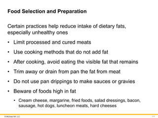 © McGraw Hill, LLC
Food Selection and Preparation
Certain practices help reduce intake of dietary fats,
especially unhealthy ones
• Limit processed and cured meats
• Use cooking methods that do not add fat
• After cooking, avoid eating the visible fat that remains
• Trim away or drain from pan the fat from meat
• Do not use pan drippings to make sauces or gravies
• Beware of foods high in fat
• Cream cheese, margarine, fried foods, salad dressings, bacon,
sausage, hot dogs, luncheon meats, hard cheeses
111
 
