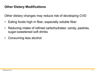 © McGraw Hill, LLC
Other Dietary Modifications
Other dietary changes may reduce risk of developing CVD
• Eating foods high in fiber, especially soluble fiber
• Reducing intake of refined carbohydrates: candy, pastries,
sugar-sweetened soft drinks
• Consuming less alcohol
112
 