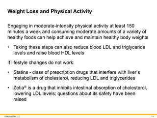 © McGraw Hill, LLC
Weight Loss and Physical Activity
Engaging in moderate-intensity physical activity at least 150
minutes a week and consuming moderate amounts of a variety of
healthy foods can help achieve and maintain healthy body weights
• Taking these steps can also reduce blood LDL and triglyceride
levels and raise blood HDL levels
If lifestyle changes do not work:
• Statins - class of prescription drugs that interfere with liver’s
metabolism of cholesterol, reducing LDL and triglycerides
• Zetia® is a drug that inhibits intestinal absorption of cholesterol,
lowering LDL levels; questions about its safety have been
raised
114
 