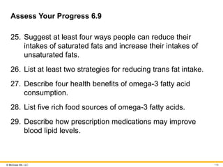 © McGraw Hill, LLC
Assess Your Progress 6.9
25. Suggest at least four ways people can reduce their
intakes of saturated fats and increase their intakes of
unsaturated fats.
26. List at least two strategies for reducing trans fat intake.
27. Describe four health benefits of omega-3 fatty acid
consumption.
28. List five rich food sources of omega-3 fatty acids.
29. Describe how prescription medications may improve
blood lipid levels.
116
 