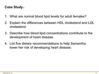 © McGraw Hill, LLC
Case Study3
1. What are normal blood lipid levels for adult females?
2. Explain the differences between HDL cholesterol and LDL
cholesterol.
3. Describe how blood lipid concentrations contribute to the
development of heart disease.
4. List five dietary recommendations to help Samantha
lower her risk of developing heart disease.
119
 