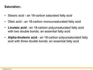 © McGraw Hill, LLC
Saturation2
• Stearic acid - an 18-carbon saturated fatty acid
• Oleic acid - an 18-carbon monounsaturated fatty acid
• Linoleic acid - an 18-carbon polyunsaturated fatty acid
with two double bonds; an essential fatty acid
• Alpha-linolenic acid - an 18-carbon polyunsaturated fatty
acid with three double bonds; an essential fatty acid
12
 