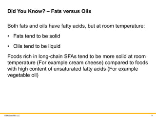 © McGraw Hill, LLC
Did You Know? – Fats versus Oils
Both fats and oils have fatty acids, but at room temperature:
• Fats tend to be solid
• Oils tend to be liquid
Foods rich in long-chain SFAs tend to be more solid at room
temperature (For example cream cheese) compared to foods
with high content of unsaturated fatty acids (For example
vegetable oil)
14
 