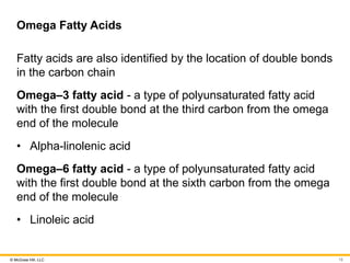 © McGraw Hill, LLC
Omega Fatty Acids
Fatty acids are also identified by the location of double bonds
in the carbon chain
Omega‒3 fatty acid - a type of polyunsaturated fatty acid
with the first double bond at the third carbon from the omega
end of the molecule
• Alpha-linolenic acid
Omega‒6 fatty acid - a type of polyunsaturated fatty acid
with the first double bond at the sixth carbon from the omega
end of the molecule
• Linoleic acid
15
 