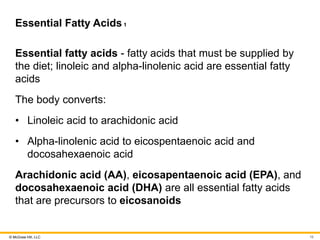 © McGraw Hill, LLC
Essential Fatty Acids1
Essential fatty acids - fatty acids that must be supplied by
the diet; linoleic and alpha-linolenic acid are essential fatty
acids
The body converts:
• Linoleic acid to arachidonic acid
• Alpha-linolenic acid to eicospentaenoic acid and
docosahexaenoic acid
Arachidonic acid (AA), eicosapentaenoic acid (EPA), and
docosahexaenoic acid (DHA) are all essential fatty acids
that are precursors to eicosanoids
16
 