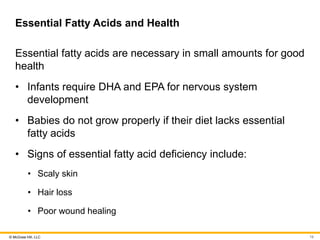 © McGraw Hill, LLC
Essential Fatty Acids and Health
Essential fatty acids are necessary in small amounts for good
health
• Infants require DHA and EPA for nervous system
development
• Babies do not grow properly if their diet lacks essential
fatty acids
• Signs of essential fatty acid deficiency include:
• Scaly skin
• Hair loss
• Poor wound healing
19
 