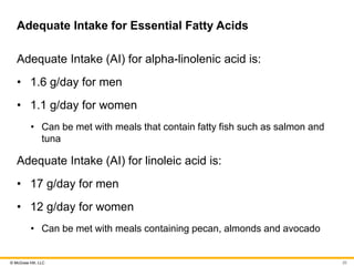 © McGraw Hill, LLC
Adequate Intake for Essential Fatty Acids
Adequate Intake (AI) for alpha-linolenic acid is:
• 1.6 g/day for men
• 1.1 g/day for women
• Can be met with meals that contain fatty fish such as salmon and
tuna
Adequate Intake (AI) for linoleic acid is:
• 17 g/day for men
• 12 g/day for women
• Can be met with meals containing pecan, almonds and avocado
20
 