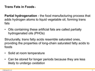 © McGraw Hill, LLC
Trans Fats in Foods1
Partial hydrogenation - the food manufacturing process that
adds hydrogen atoms to liquid vegetable oil, forming trans
fats
• Oils containing these artificial fats are called partially
hydrogenated oils (PHOs)
Structurally, trans fatty acids resemble saturated ones,
providing the properties of long-chain saturated fatty acids to
foods
• Solid at room temperature
• Can be stored for longer periods because they are less
likely to undergo oxidation
23
 