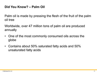 © McGraw Hill, LLC
Did You Know? – Palm Oil
Palm oil is made by pressing the flesh of the fruit of the palm
oil tree
Worldwide, over 47 million tons of palm oil are produced
annually
• One of the most commonly consumed oils across the
globe
• Contains about 50% saturated fatty acids and 50%
unsaturated fatty acids
25
 