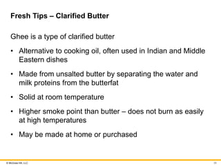 © McGraw Hill, LLC
Fresh Tips – Clarified Butter
Ghee is a type of clarified butter
• Alternative to cooking oil, often used in Indian and Middle
Eastern dishes
• Made from unsalted butter by separating the water and
milk proteins from the butterfat
• Solid at room temperature
• Higher smoke point than butter – does not burn as easily
at high temperatures
• May be made at home or purchased
26
 