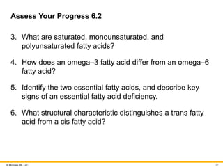 © McGraw Hill, LLC
Assess Your Progress 6.2
3. What are saturated, monounsaturated, and
polyunsaturated fatty acids?
4. How does an omega‒3 fatty acid differ from an omega‒6
fatty acid?
5. Identify the two essential fatty acids, and describe key
signs of an essential fatty acid deficiency.
6. What structural characteristic distinguishes a trans fatty
acid from a cis fatty acid?
27
 