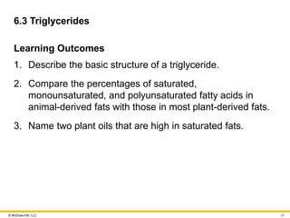© McGraw Hill, LLC
6.3 Triglycerides
Learning Outcomes
1. Describe the basic structure of a triglyceride.
2. Compare the percentages of saturated,
monounsaturated, and polyunsaturated fatty acids in
animal-derived fats with those in most plant-derived fats.
3. Name two plant oils that are high in saturated fats.
28
 