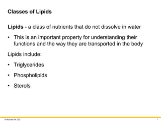 © McGraw Hill, LLC
Classes of Lipids
Lipids - a class of nutrients that do not dissolve in water
• This is an important property for understanding their
functions and the way they are transported in the body
Lipids include:
• Triglycerides
• Phospholipids
• Sterols
3
 