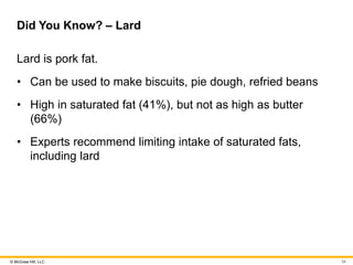 © McGraw Hill, LLC
Did You Know? – Lard
Lard is pork fat.
• Can be used to make biscuits, pie dough, refried beans
• High in saturated fat (41%), but not as high as butter
(66%)
• Experts recommend limiting intake of saturated fats,
including lard
34
 