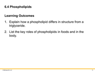 © McGraw Hill, LLC
6.4 Phospholipids
Learning Outcomes
1. Explain how a phospholipid differs in structure from a
triglyceride.
2. List the key roles of phospholipids in foods and in the
body.
36
 