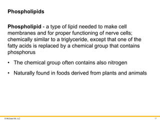 © McGraw Hill, LLC
Phospholipids
Phospholipid - a type of lipid needed to make cell
membranes and for proper functioning of nerve cells;
chemically similar to a triglyceride, except that one of the
fatty acids is replaced by a chemical group that contains
phosphorus
• The chemical group often contains also nitrogen
• Naturally found in foods derived from plants and animals
37
 