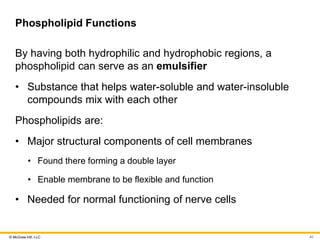© McGraw Hill, LLC
Phospholipid Functions
By having both hydrophilic and hydrophobic regions, a
phospholipid can serve as an emulsifier
• Substance that helps water-soluble and water-insoluble
compounds mix with each other
Phospholipids are:
• Major structural components of cell membranes
• Found there forming a double layer
• Enable membrane to be flexible and function
• Needed for normal functioning of nerve cells
40
 