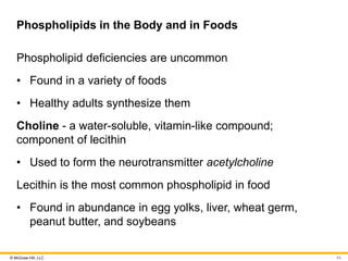 © McGraw Hill, LLC
Phospholipids in the Body and in Foods
Phospholipid deficiencies are uncommon
• Found in a variety of foods
• Healthy adults synthesize them
Choline - a water-soluble, vitamin-like compound;
component of lecithin
• Used to form the neurotransmitter acetylcholine
Lecithin is the most common phospholipid in food
• Found in abundance in egg yolks, liver, wheat germ,
peanut butter, and soybeans
43
 