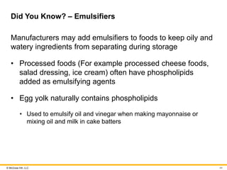 © McGraw Hill, LLC
Did You Know? – Emulsifiers
Manufacturers may add emulsifiers to foods to keep oily and
watery ingredients from separating during storage
• Processed foods (For example processed cheese foods,
salad dressing, ice cream) often have phospholipids
added as emulsifying agents
• Egg yolk naturally contains phospholipids
• Used to emulsify oil and vinegar when making mayonnaise or
mixing oil and milk in cake batters
44
 