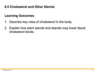 © McGraw Hill, LLC
6.5 Cholesterol and Other Sterols
Learning Outcomes
1. Describe key roles of cholesterol in the body.
2. Explain how plant sterols and stanols may lower blood
cholesterol levels.
46
 