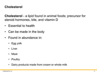 © McGraw Hill, LLC
Cholesterol
Cholesterol - a lipid found in animal foods; precursor for
steroid hormones, bile, and vitamin D
• Essential to health
• Can be made in the body
• Found in abundance in:
• Egg yolk
• Liver
• Meat
• Poultry
• Dairy products made from cream or whole milk
48
 