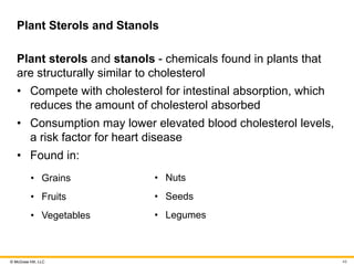 © McGraw Hill, LLC
Plant Sterols and Stanols
Plant sterols and stanols - chemicals found in plants that
are structurally similar to cholesterol
• Compete with cholesterol for intestinal absorption, which
reduces the amount of cholesterol absorbed
• Consumption may lower elevated blood cholesterol levels,
a risk factor for heart disease
• Found in:
• Grains
• Fruits
• Vegetables
• Nuts
• Seeds
• Legumes
49
 