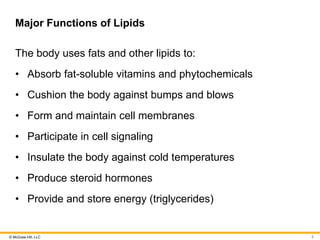 © McGraw Hill, LLC
Major Functions of Lipids
The body uses fats and other lipids to:
• Absorb fat-soluble vitamins and phytochemicals
• Cushion the body against bumps and blows
• Form and maintain cell membranes
• Participate in cell signaling
• Insulate the body against cold temperatures
• Produce steroid hormones
• Provide and store energy (triglycerides)
5
 