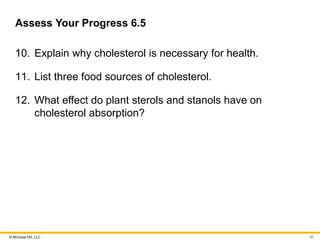 © McGraw Hill, LLC
Assess Your Progress 6.5
10. Explain why cholesterol is necessary for health.
11. List three food sources of cholesterol.
12. What effect do plant sterols and stanols have on
cholesterol absorption?
50
 