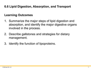 © McGraw Hill, LLC
6.6 Lipid Digestion, Absorption, and Transport
Learning Outcomes
1. Summarize the major steps of lipid digestion and
absorption, and identify the major digestive organs
involved in the process.
2. Describe gallstones and strategies for dietary
management.
3. Identify the function of lipoproteins.
51
 