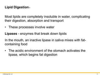 © McGraw Hill, LLC
Lipid Digestion1
Most lipids are completely insoluble in water, complicating
their digestion, absorption and transport
• These processes involve water
Lipases - enzymes that break down lipids
In the mouth, an inactive lipase in saliva mixes with fat-
containing food
• The acidic environment of the stomach activates the
lipase, which begins fat digestion
52
 