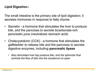© McGraw Hill, LLC
Lipid Digestion2
The small intestine is the primary site of lipid digestion; it
secretes hormones in response to fatty chyme:
• Secretin - a hormone that stimulates the liver to produce
bile, and the pancreas to secrete bicarbonate-rich
pancreatic juice (neutralizes stomach acid)
• Cholecystokinin (CCK) - a hormone that stimulates the
gallbladder to release bile and the pancreas to secrete
digestive enzymes, including pancreatic lipase
• Also stimulates liver top produce bile, and the sphincter that
controls the flow of bile into the duodenum to open
53
 