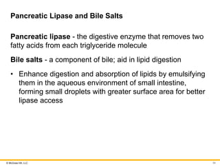 © McGraw Hill, LLC
Pancreatic Lipase and Bile Salts
Pancreatic lipase - the digestive enzyme that removes two
fatty acids from each triglyceride molecule
Bile salts - a component of bile; aid in lipid digestion
• Enhance digestion and absorption of lipids by emulsifying
them in the aqueous environment of small intestine,
forming small droplets with greater surface area for better
lipase access
54
 