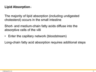 © McGraw Hill, LLC
Lipid Absorption1
The majority of lipid absorption (including undigested
cholesterol) occurs in the small intestine
Short- and medium-chain fatty acids diffuse into the
absorptive cells of the villi
• Enter the capillary network (bloodstream)
Long-chain fatty acid absorption requires additional steps
58
 