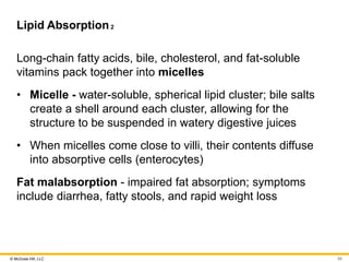 © McGraw Hill, LLC
Lipid Absorption2
Long-chain fatty acids, bile, cholesterol, and fat-soluble
vitamins pack together into micelles
• Micelle - water-soluble, spherical lipid cluster; bile salts
create a shell around each cluster, allowing for the
structure to be suspended in watery digestive juices
• When micelles come close to villi, their contents diffuse
into absorptive cells (enterocytes)
Fat malabsorption - impaired fat absorption; symptoms
include diarrhea, fatty stools, and rapid weight loss
59
 