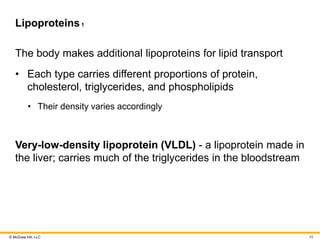 © McGraw Hill, LLC
Lipoproteins1
The body makes additional lipoproteins for lipid transport
• Each type carries different proportions of protein,
cholesterol, triglycerides, and phospholipids
• Their density varies accordingly
Very-low-density lipoprotein (VLDL) - a lipoprotein made in
the liver; carries much of the triglycerides in the bloodstream
65
 