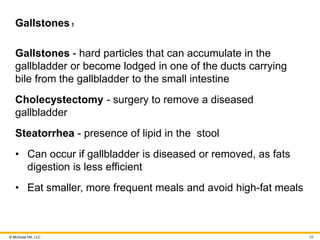 © McGraw Hill, LLC
Gallstones1
Gallstones - hard particles that can accumulate in the
gallbladder or become lodged in one of the ducts carrying
bile from the gallbladder to the small intestine
Cholecystectomy - surgery to remove a diseased
gallbladder
Steatorrhea - presence of lipid in the stool
• Can occur if gallbladder is diseased or removed, as fats
digestion is less efficient
• Eat smaller, more frequent meals and avoid high-fat meals
69
 
