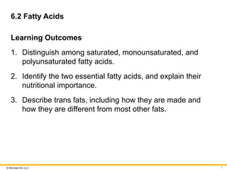 © McGraw Hill, LLC
6.2 Fatty Acids
Learning Outcomes
1. Distinguish among saturated, monounsaturated, and
polyunsaturated fatty acids.
2. Identify the two essential fatty acids, and explain their
nutritional importance.
3. Describe trans fats, including how they are made and
how they are different from most other fats.
7
 