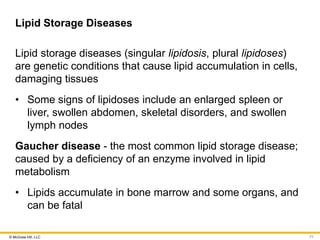 © McGraw Hill, LLC
Lipid Storage Diseases
Lipid storage diseases (singular lipidosis, plural lipidoses)
are genetic conditions that cause lipid accumulation in cells,
damaging tissues
• Some signs of lipidoses include an enlarged spleen or
liver, swollen abdomen, skeletal disorders, and swollen
lymph nodes
Gaucher disease - the most common lipid storage disease;
caused by a deficiency of an enzyme involved in lipid
metabolism
• Lipids accumulate in bone marrow and some organs, and
can be fatal
71
 