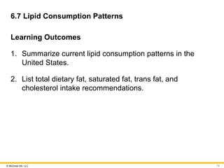 © McGraw Hill, LLC
6.7 Lipid Consumption Patterns
Learning Outcomes
1. Summarize current lipid consumption patterns in the
United States.
2. List total dietary fat, saturated fat, trans fat, and
cholesterol intake recommendations.
73
 