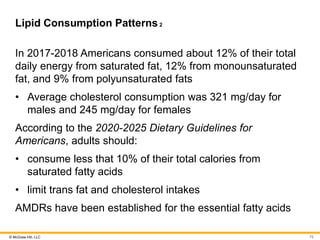 © McGraw Hill, LLC
Lipid Consumption Patterns2
In 2017-2018 Americans consumed about 12% of their total
daily energy from saturated fat, 12% from monounsaturated
fat, and 9% from polyunsaturated fats
• Average cholesterol consumption was 321 mg/day for
males and 245 mg/day for females
According to the 2020-2025 Dietary Guidelines for
Americans, adults should:
• consume less that 10% of their total calories from
saturated fatty acids
• limit trans fat and cholesterol intakes
AMDRs have been established for the essential fatty acids
75
 