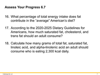 © McGraw Hill, LLC
Assess Your Progress 6.7
16. What percentage of total energy intake does fat
contribute in the “average” American’s diet?
17. According to the 2020-2025 Dietary Guidelines for
Americans, how much saturated fat, cholesterol, and
trans fat should an adult consume?
18. Calculate how many grams of total fat, saturated fat,
linoleic acid, and alpha-linolenic acid an adult should
consume who is eating 2,300 kcal daily.
77
 