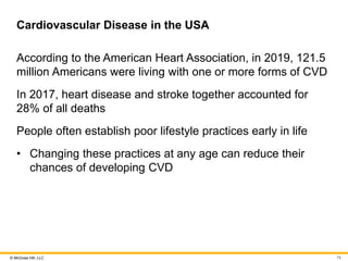 © McGraw Hill, LLC
Cardiovascular Disease in the USA
According to the American Heart Association, in 2019, 121.5
million Americans were living with one or more forms of CVD
In 2017, heart disease and stroke together accounted for
28% of all deaths
People often establish poor lifestyle practices early in life
• Changing these practices at any age can reduce their
chances of developing CVD
79
 
