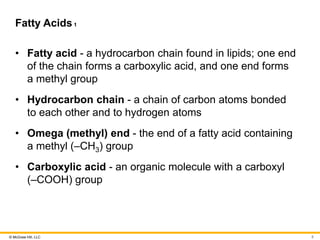 © McGraw Hill, LLC
Fatty Acids1
• Fatty acid - a hydrocarbon chain found in lipids; one end
of the chain forms a carboxylic acid, and one end forms
a methyl group
• Hydrocarbon chain - a chain of carbon atoms bonded
to each other and to hydrogen atoms
• Omega (methyl) end - the end of a fatty acid containing
a methyl (–CH3) group
• Carboxylic acid - an organic molecule with a carboxyl
(–COOH) group
8
 