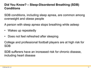 © McGraw Hill, LLC
Did You Know? – Sleep-Disordered Breathing (SDB)
Conditions
SDB conditions, including sleep apnea, are common among
overweight and obese people
A person with sleep apnea stops breathing while asleep
• Wakes up repeatedly
• Does not feel refreshed after sleeping
College and professional football players are at high risk for
SDB
SDB sufferers have an increased risk for chronic disease,
including heart disease
89
 