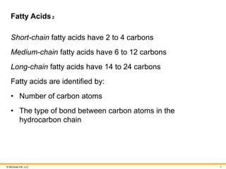 © McGraw Hill, LLC
Fatty Acids2
Short-chain fatty acids have 2 to 4 carbons
Medium-chain fatty acids have 6 to 12 carbons
Long-chain fatty acids have 14 to 24 carbons
Fatty acids are identified by:
• Number of carbon atoms
• The type of bond between carbon atoms in the
hydrocarbon chain
9
 