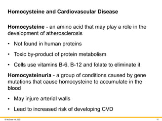 © McGraw Hill, LLC
Homocysteine and Cardiovascular Disease
Homocysteine - an amino acid that may play a role in the
development of atherosclerosis
• Not found in human proteins
• Toxic by-product of protein metabolism
• Cells use vitamins B-6, B-12 and folate to eliminate it
Homocysteinuria - a group of conditions caused by gene
mutations that cause homocysteine to accumulate in the
blood
• May injure arterial walls
• Lead to increased risk of developing CVD
90
 